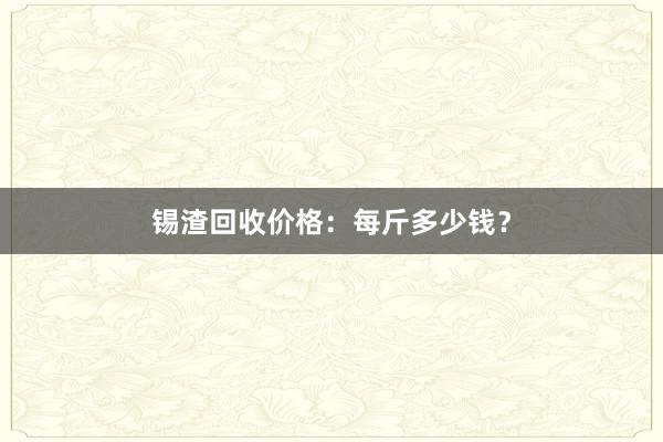 锡渣回收价格：每斤多少钱？